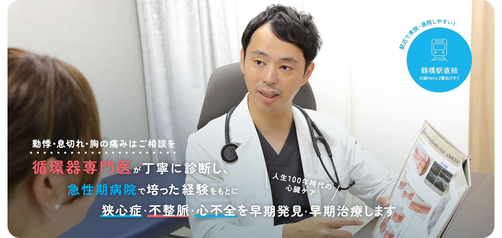 動悸・息切れ・胸の痛みはご相談を 循環器専門医が原因を丁寧に診断し、急性期病院で培った経験をもとに早期発見・早期治療します 人生100年時代の心臓ケア 駅近で来院・通院しやすい！ 鶴橋駅直結 大阪Metro 2番出口すぐ
