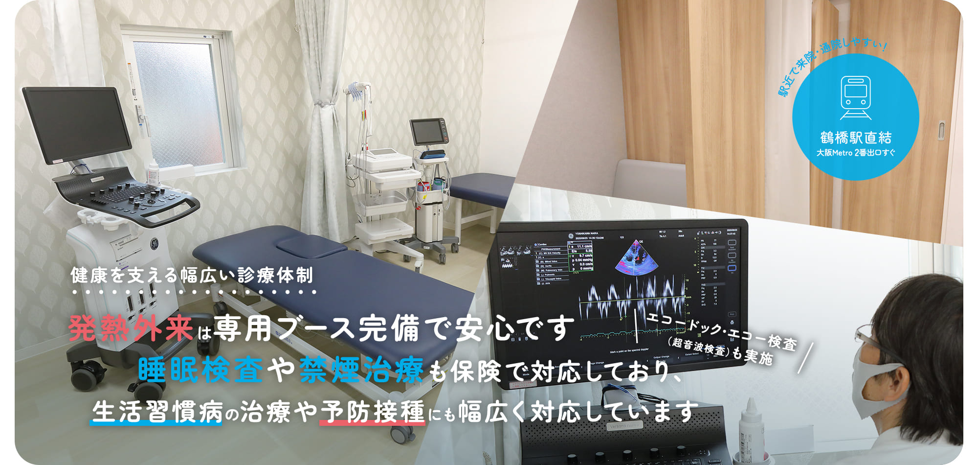 健康を支える幅広い診療体制 発熱外来は専用ブース完備で安心です 睡眠検査や禁煙治療も保険で対応しており、生活習慣病の治療や予防接種にも幅広く対応しています エコードック・エコー検査（超音波検査）も実施 駅近で来院・通院しやすい！ 鶴橋駅直結 大阪Metro 2番出口すぐ