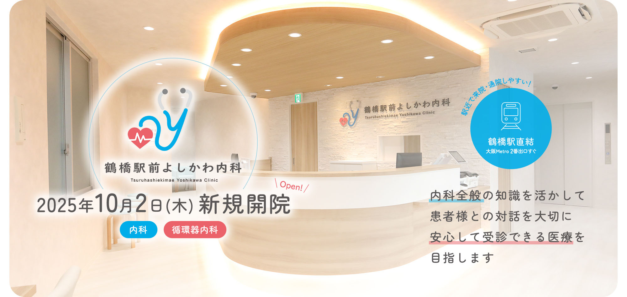 鶴橋駅前よしかわ内科 Tsuruhashiekimae Yoshikawa Clinic 2025年10月2日(木) 新規開院 内科 循環器内科 内科全般の知識を活かして患者様との対話を大切に安心して受診できる医療を目指します 駅近で来院・通院しやすい！ 鶴橋駅直結 大阪Metro 2番出口すぐ